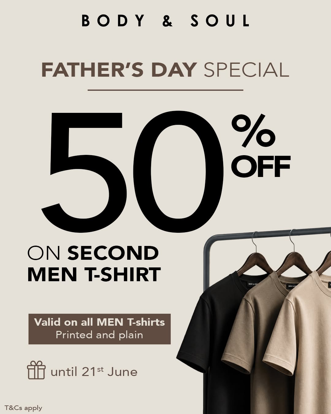 May be an image of text that says "BODY & SOUL FATHER'S DAY SPECIAL 50 OFF % ON SECOND MEN T-SHIRT Valid on all MEN T-shirts Printed and plain until 21st June T&Csapply T&Cs apply"