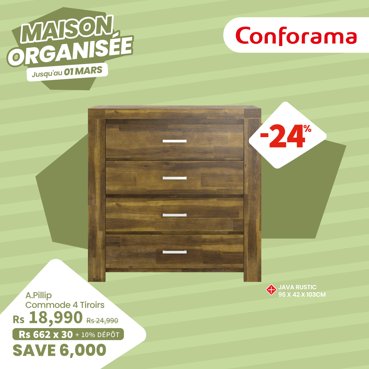 May be an image of text that says "MAISON ORGANISÉE MARS Jusqu'au Jusquiau01MARS 01 Conforama -24 % A.Pillip Commode 4 4 Tiroirs Rs 18,990 Rs-24,990 Rs 662 Rs662x30+10%DÉPO 3 30 10% DÉPÔT SAVE6,000 + JAVA JAVARUSTIC RUSTIC 96X42X103CM 42X 103CM"