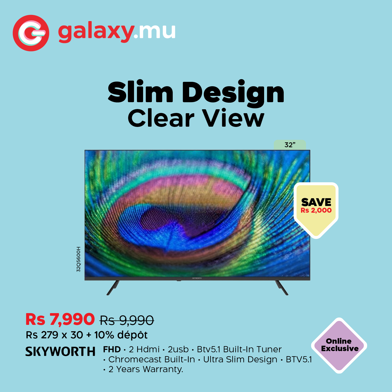 May be a graphic of text that says "G galaxy.mu Slim Design Clear View 32" SAVE Rs 2,000 e0 Rs 7,990 Rs9,990 Rs 279 x 30 10% dépot SKYWORTH FHD. 2Hdmi 2usb Btv5.1 Bui Built-In t-In Tuner Chromecast Built-In -Ultra Slim Design BTV5.1 2 Years Warranty. ...