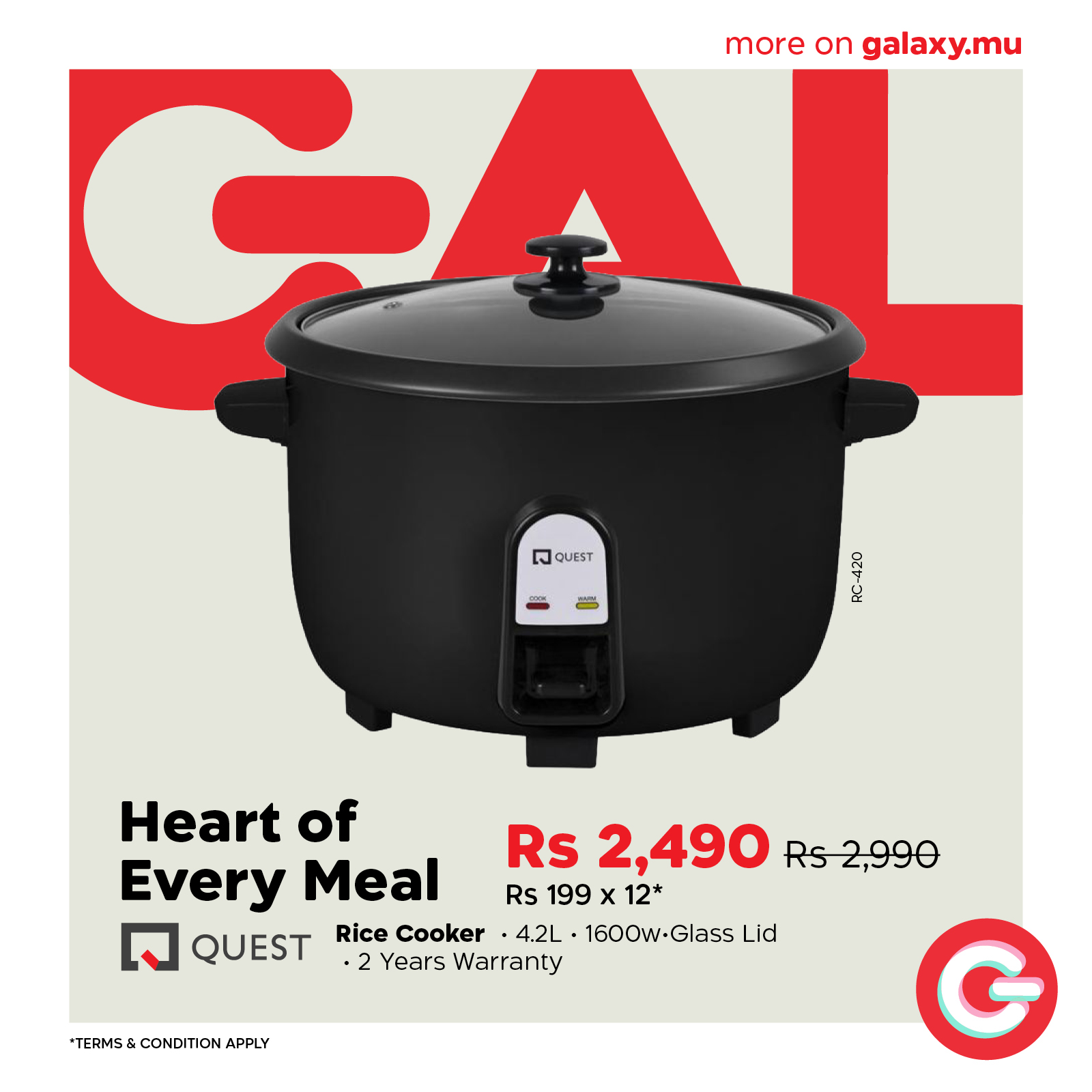 May be an image of text that says "more on moreongalaxy.mu galaxy.mu Bo QUEST RC-420 Heart of Rs 2,490 Rs Rs2,990 Every Meal Rs 199 X 199x12* 12* X QUEST Rice Cooker ·4.2L 1600w-Glass Lid •2 2YearsWarranty Years Warranty *TERMS&CONDITIONAPPLY *TERMS...