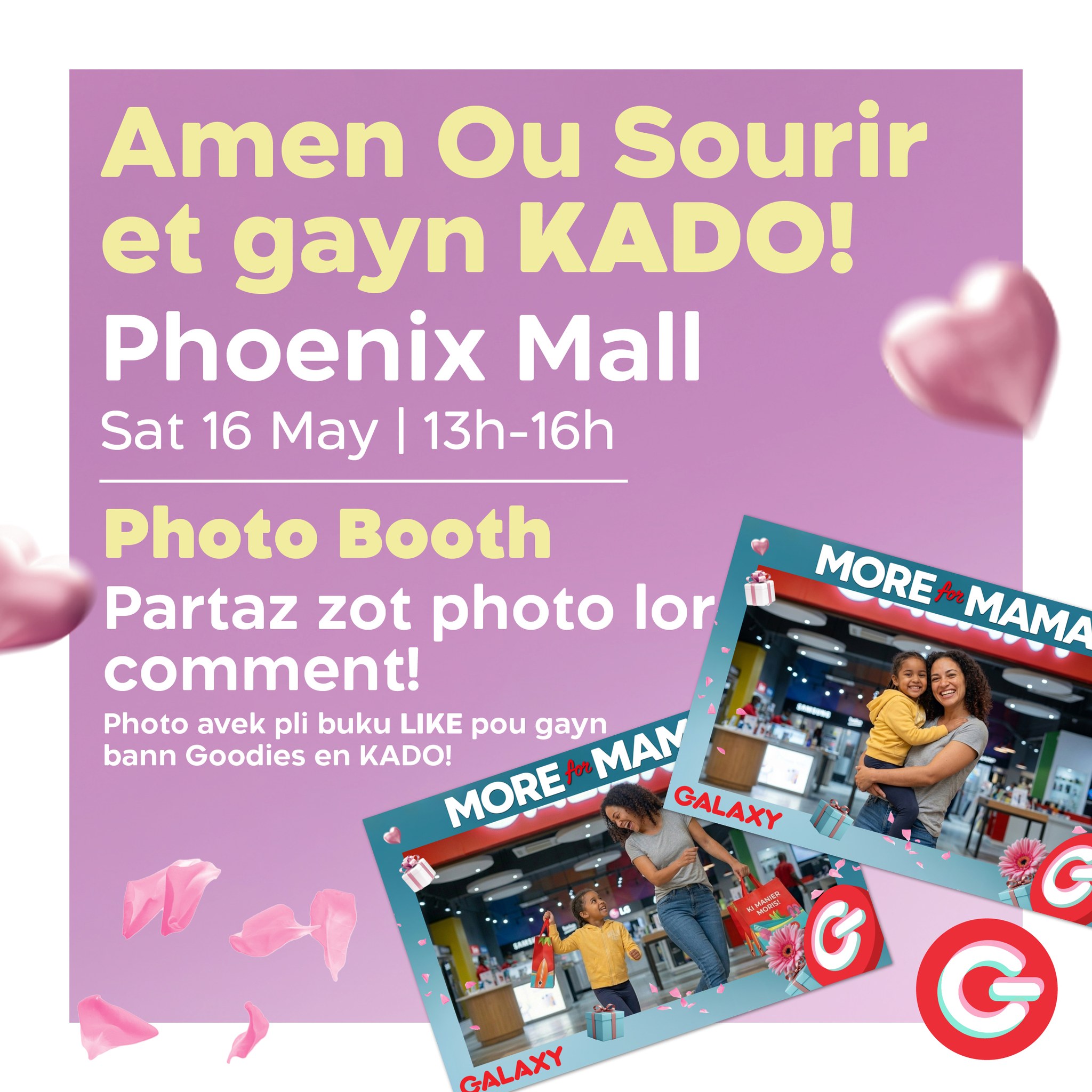 May be an image of text that says "Amen Ou Sourir et gayn KADO! Phoenix Mall Sat 16 May 13h-16h Photo Booth Partaz zot photo lor comment! Photo avek pli buku LIKE pou gayn MAN bann Goodies en KADO! MORE MORE GALAXY MORE MORE to MAMA いぱ屋 GALAXY G G"