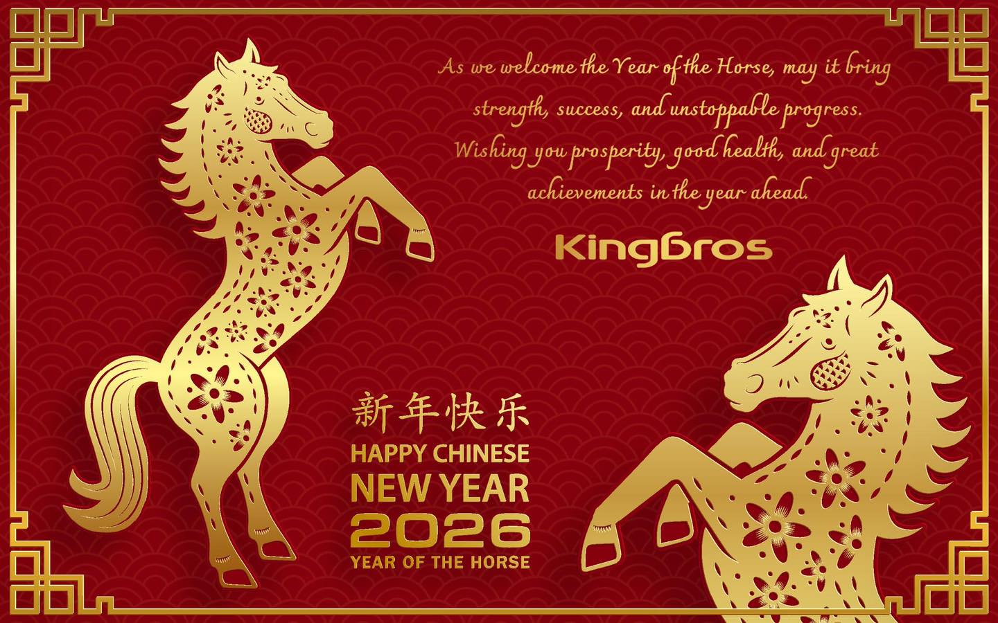 May be an image of text that says "As we welcome the Year ofthe Horse, may it bring strength, success, and andunstoppable progress. Wishing you prosperity, good health, and great achievements in the year ahead. Kingbros 新年快乐 HAPPY HAPPYCHINESE ...