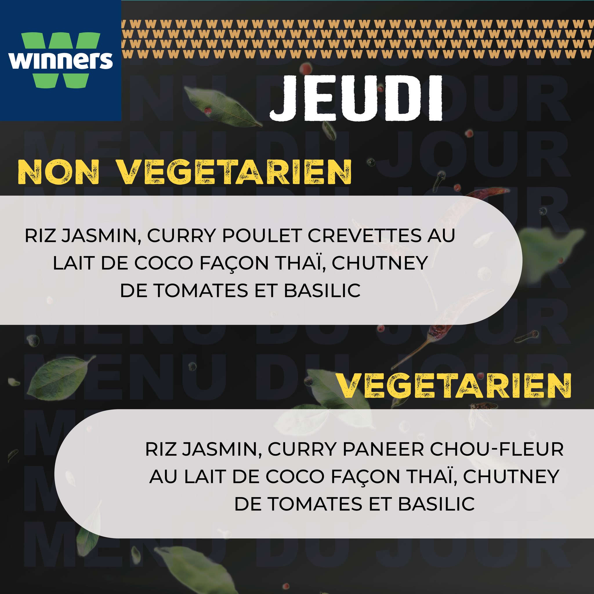 May be an image of text that says "winners W W M JEUDI NON VEGETARIEN RIZ JASMIN, CURRY POULET CREVETTES AU LAIT DE COCO FAÇON THAI, CHUTNEY DE TOMATES ET BASILIC VEGETARIEN RIZ JASMIN, CURRY PANEER CHOU-FLEUR AU LAIT DE coco FAÇON THAI, CHUTNEY DE T...